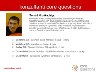 kdo je za slovy Tomáš Hruška, Mgr. Původem učitel, později specialista vymáhání pohledávek, facilitátor zážitkových dovednostních programů, manažer public relations, manažer značkového obchodu a týmový kouč. Navzdory profesním změnám v průběhu času je stálým inspirátorem a inovátor osobnostního rozvoje. Šťastný otec 3 dětí, duší i srdcem doma v Čechách se učil zkušeností v: Vodafone CZ  - Business Sales Manažer a kouč – 3 roky Vodafone CZ  - Manažer obchodu – 2 roky Ogilvy ČR  - Account manažer PR agentury – 1 rok Oskar Mobil - Senior facilitátor  vzdělávání a interní komunikace – 2 roky Oskar Mobil  – specialista vymáhání pohledávek – 2 roky konzultanti core questions pomáháme měnit 