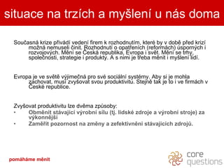 Současná krize přivádí vedení firem k rozhodnutím, které by v době před krizí možná nemuseli činit. Rozhodnutí o opatřeních (reformách) úsporných i rozvojových. Mění se Česká republika, Evropa i svět. Mění se trhy, společnosti, strategie i produkty. A s nimi je třeba měnit i myšlení lidí.  Evropa je ve světě výjimečná pro své sociální systémy. Aby si je mohla zachovat, musí zvyšovat svou produktivitu. Stejně tak je to i ve firmách v České republice. Zvyšovat produktivitu lze dvěma způsoby: Obměnit stávající výrobní sílu (tj. lidské zdroje a výrobní stroje) za výkonnější Zaměřit pozornost na změny a zefektivnění stávajících zdrojů. situace na trzích a myšlení u nás doma pomáháme měnit 