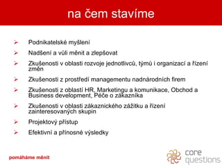Podnikatelské myšlení Nadšení a vůli měnit a zlepšovat Zkušenosti v oblasti rozvoje jednotlivců, týmů i organizací a řízení změn Zkušenosti z prostředí managementu nadnárodních firem Zkušenosti z oblastí HR, Marketingu a komunikace, Obchod a Business development, Péče o zákazníka Zkušenosti v oblasti zákaznického zážitku a řízení zainteresovaných skupin Projektový přístup Efektivní a přínosné výsledky na čem stavíme pomáháme měnit 