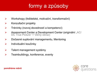 Workshopy (řešitelské, motivační, transformační)  Konzultační projekty Tréninky (rozvoj dovedností a kompetencí) Assessment Center a Development Center (originální  „AC/DC True Picture“ = Věrný obraz) Dočasné suplování managementu, Mentoring  Individuální koučinky Talent management systémy Teambuildingy, konference, eventy formy a způsoby pomáháme měnit 