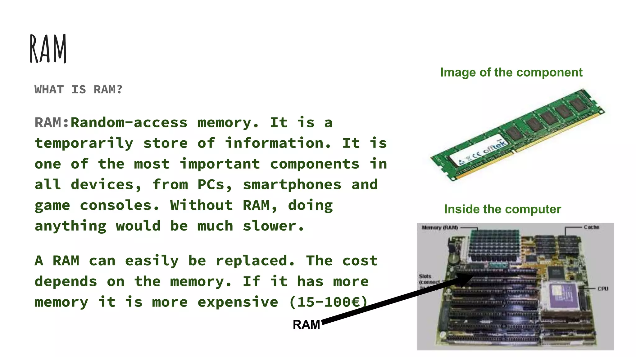 RAM
WHAT IS RAM?
RAM:Random-access memory. It is a
temporarily store of information. It is
one of the most important components in
all devices, from PCs, smartphones and
game consoles. Without RAM, doing
anything would be much slower.
A RAM can easily be replaced. The cost
depends on the memory. If it has more
memory it is more expensive (15-100€)
RAM
Image of the component
Inside the computer
 
