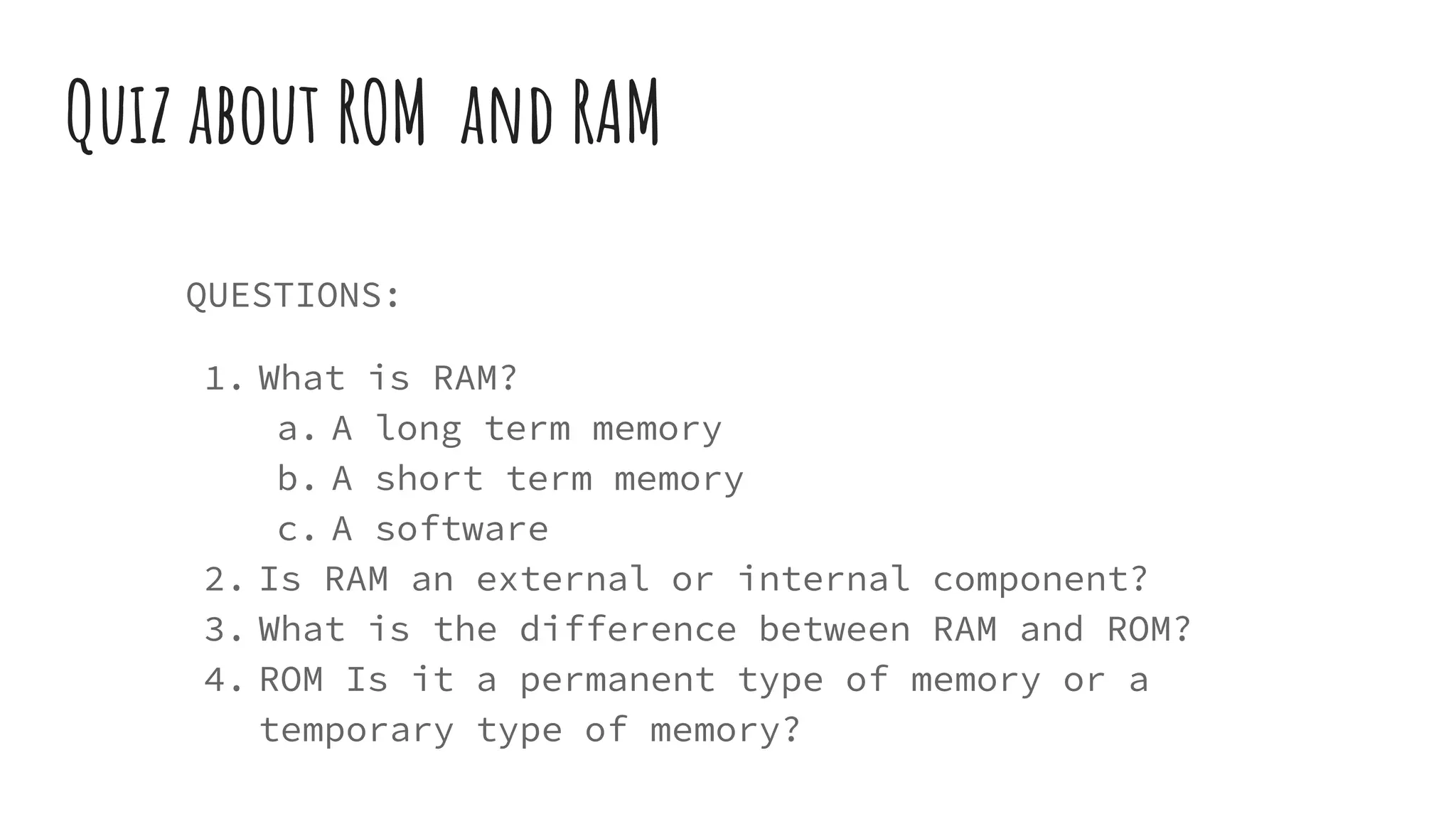 Quiz about ROM and RAM
QUESTIONS:
1. What is RAM?
a. A long term memory
b. A short term memory
c. A software
2. Is RAM an external or internal component?
3. What is the difference between RAM and ROM?
4. ROM Is it a permanent type of memory or a
temporary type of memory?
 