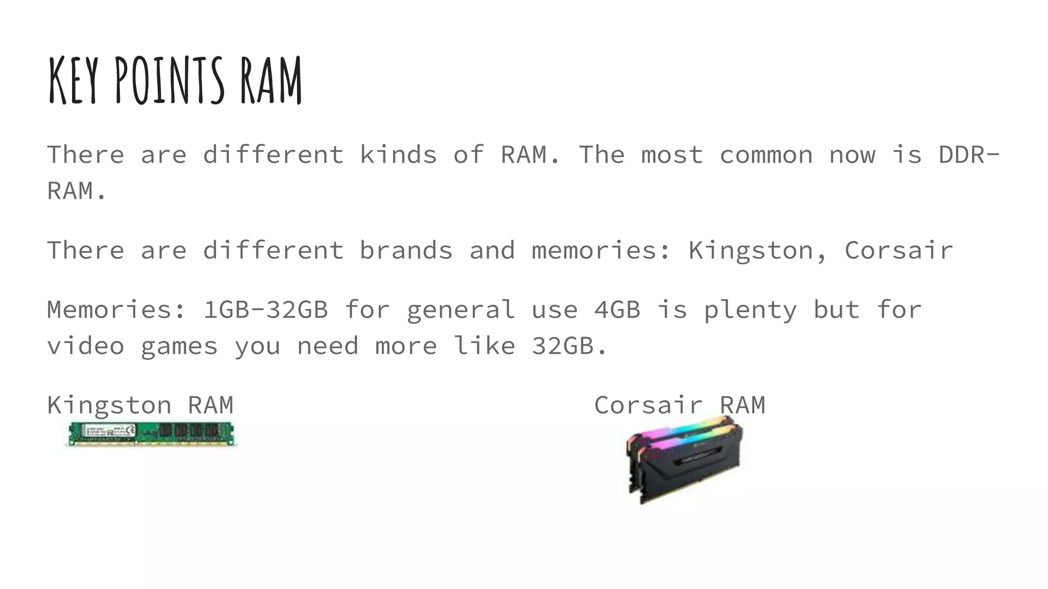 KEY POINTS RAM
There are different kinds of RAM. The most common now is DDR-
RAM.
There are different brands and memories: Kingston, Corsair
Memories: 1GB-32GB for general use 4GB is plenty but for
video games you need more like 32GB.
Kingston RAM Corsair RAM
 