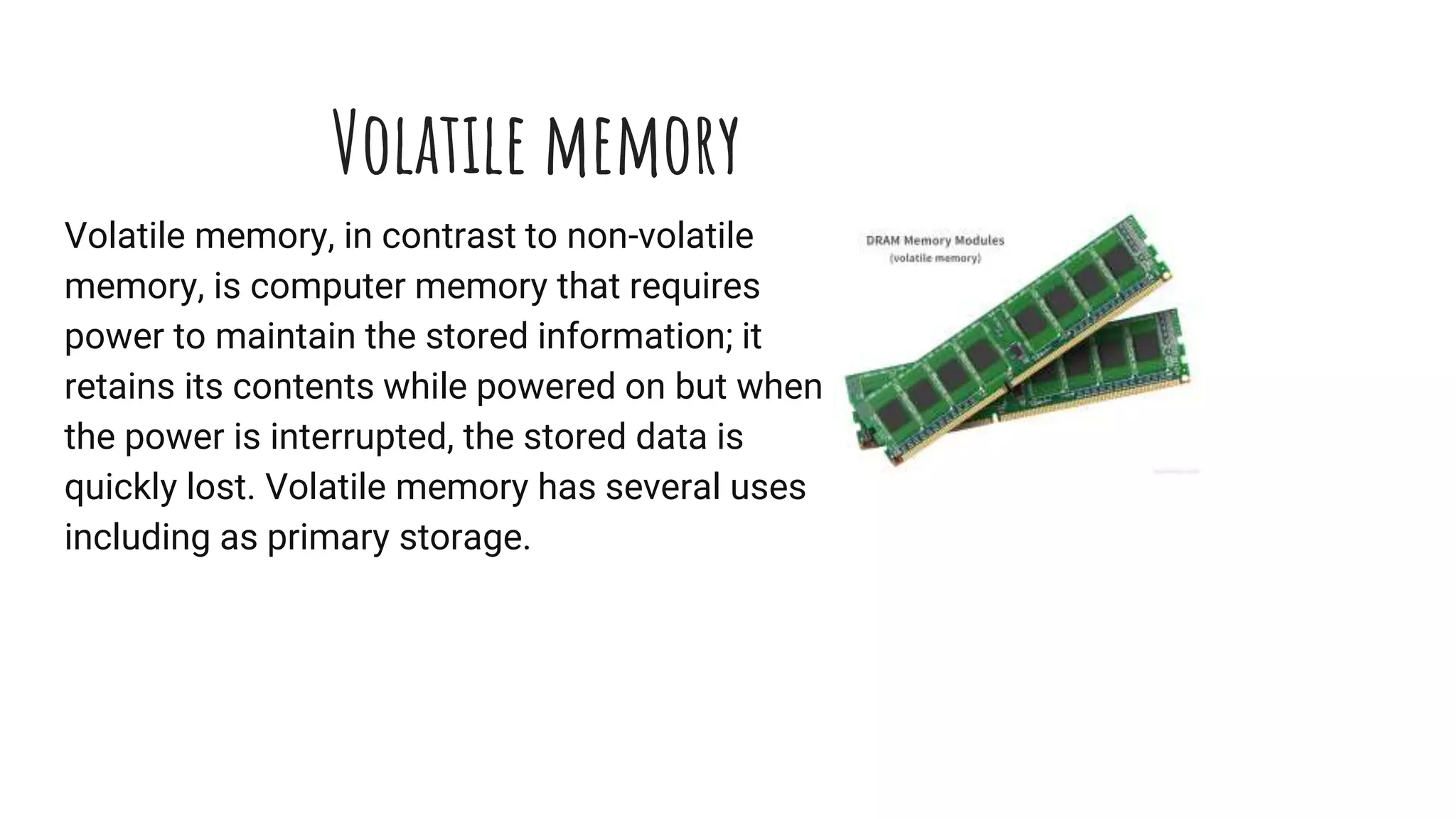 Volatile memory
Volatile memory, in contrast to non-volatile
memory, is computer memory that requires
power to maintain the stored information; it
retains its contents while powered on but when
the power is interrupted, the stored data is
quickly lost. Volatile memory has several uses
including as primary storage.
 