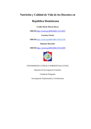 Nutrición y Calidad de Vida de los Docentes en
República Dominicana
Cecilia María Moreto Reyes
ORCID https://orcid.org/0000-0002-3132-8055
Lorenny García
ORCID https://orcid.org/0000-0003-3642-9338
Ramona Mercedes
ORCID https://orcid.org/0000-0002-3953-0899
UNIVERSIDAD CATÓLICA NORDESTANA (UCNE)
Maestría En Investigación Científica
Unidad de Postgrado
Investigación Experimental y Correlacionar
 