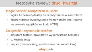 Magic Servlet Antipattern is Back:
￫ logika biznesowa/dostęp do repozytorium w kontrolerze
￫ nieprawidłowe wykorzystanie frameworków (np. ręczne
mapowanie wyjątków na kodu HTTP)
Metodyka review: drugi kwartał
Zwięzłość i czytelność testów:
￫ struktura testów, prawidłowe wykorzystanie bibliotek
￫ co testują testy
￫ mocks (overmocking, mockowanie nie swoich klas)
 