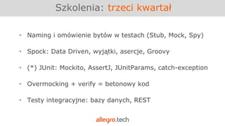 Szkolenia: trzeci kwartał
￫ Naming i omówienie bytów w testach (Stub, Mock, Spy)
￫ Spock: Data Driven, wyjątki, asercje, Groovy
￫ (*) JUnit: Mockito, AssertJ, JUnitParams, catch-exception
￫ Overmocking + verify = betonowy kod
￫ Testy integracyjne: bazy danych, REST
 