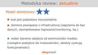 Metodyka review: aktualnie
Model domenowy:
kod jest podzielony horyzontalnie
domena powiązana z infrastrukturą (zapytania do baz
danych, skomplikowane logowanie/monitoring, itp.)
widać starania odejścia od anemiczności modelu
(rozsądne podejście do mutowalności, obiekty zyskują
funkcjonalności)
 