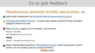 Co to jest feedback
Kilkustronicowy dokument na WIKI, lista punktów, np:
dobre testy integracyjne (np BlacklistEndpointIntegrationSpec.groovy)
SalesRegulationsFilterTest.java - do testu tego rodzaju prostych funkcji używajcie
podejścia data-driven test
Klasa Pdf.java mogłyby być immutable, czyli zamiast:
Pdf pdf = new Pdf();
pdf .setContent(documentContent);
lepiej
Pdf pdf = new Pdf (documentContent);
długa implementacja equals() w BlacklistRequest.java. Łatwo się pomylić w takim
kodzie. Czy ten equals() jest do czegoś potrzebny?
 