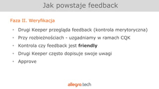 Faza II. Weryfikacja
￫ Drugi Keeper przegląda feedback (kontrola merytoryczna)
￫ Przy rozbieżnościach - uzgadniamy w ramach CQK
￫ Kontrola czy feedback jest friendly
￫ Drugi Keeper często dopisuje swoje uwagi
￫ Approve
Jak powstaje feedback
 