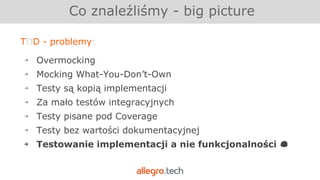 TDD - problemy:
￫ Overmocking
￫ Mocking What-You-Don’t-Own
￫ Testy są kopią implementacji
￫ Za mało testów integracyjnych
￫ Testy pisane pod Coverage
￫ Testy bez wartości dokumentacyjnej
￫ Testowanie implementacji a nie funkcjonalności
Co znaleźliśmy - big picture
 