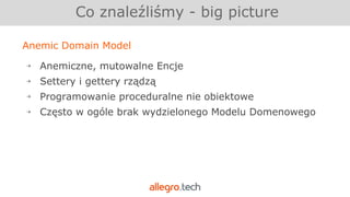 Anemic Domain Model
￫ Anemiczne, mutowalne Encje
￫ Settery i gettery rządzą
￫ Programowanie proceduralne nie obiektowe
￫ Często w ogóle brak wydzielonego Modelu Domenowego
Co znaleźliśmy - big picture
 