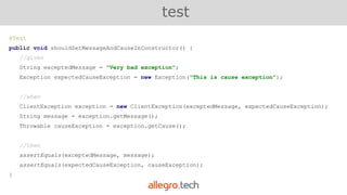 @Test
public void shouldSetMessageAndCauseInConstructor() {
//given
String exceptedMessage = "Very bad exception";
Exception expectedCauseException = new Exception("This is cause exception");
//when
ClientException exception = new ClientException(exceptedMessage, expectedCauseException);
String message = exception.getMessage();
Throwable causeException = exception.getCause();
//then
assertEquals(exceptedMessage, message);
assertEquals(expectedCauseException, causeException);
}
test
 