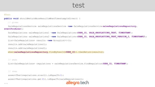 @Test
public void shouldReturnMoreResultsWhenTimestampIsGiven() {
// given
SaleRegulationsService saleRegulationsService =new SaleRegulationsService(salesRegulationsRepository,
eventProducer);
SaleRegulations saleRegulations1 =new SaleRegulations(USER_ID, SALE_REGULATIONS_TEXT, TIMESTAMP);
SaleRegulations saleRegulations2 =new SaleRegulations(USER_ID, SALE_REGULATIONS_TEXT_VERSION_2, TIMESTAMP2);
List<SaleRegulations> results =new ArrayList<>();
results.add(saleRegulations1);
results.add(saleRegulations2);
when(salesRegulationsRepository.findByUserId(USER_ID)).thenReturn(results);
// when
List<SaleRegulations> regulations = saleRegulationsService.findRegulations(USER_ID, TIMESTAMP);
// then
assertThat(regulations.size()).isEqualTo(2);
assertThat(regulations.get(0)).isEqualTo(saleRegulations1);
...
test
 