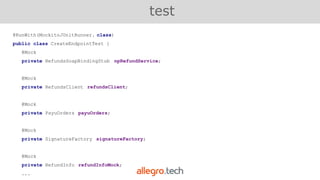 @RunWith(MockitoJUnitRunner. class)
public class CreateEndpointTest {
@Mock
private RefundsSoapBindingStub npRefundService;
@Mock
private RefundsClient refundsClient;
@Mock
private PayuOrders payuOrders;
@Mock
private SignatureFactory signatureFactory;
@Mock
private RefundInfo refundInfoMock;
...
test
 