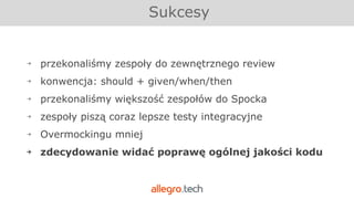 ￫ przekonaliśmy zespoły do zewnętrznego review
￫ konwencja: should + given/when/then
￫ przekonaliśmy większość zespołów do Spocka
￫ zespoły piszą coraz lepsze testy integracyjne
￫ Overmockingu mniej
￫ zdecydowanie widać poprawę ogólnej jakości kodu
Sukcesy
 