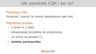 Jak powstało CQK i po co?
Pierwszy Cel:
Przejrzeć i ocenić (w miarę) obiektywnie cały kod
Pierwsze review:
￫ 1 dzień w 1 salce
￫ kilkadziesiąt projektów do przejrzenia
￫ 15 minut na projekt (!)
￫ totalna partyzantka
 