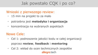 Jak powstało CQK i po co?
Wnioski z pierwszego review:
￫ 15 min na projekt to za mało
￫ potrzebna jest metodyka i organizacja
￫ koncentracja na wybranych aspektach
Nowe Cele:
￫ Cel 1: podnoszenie jakości kodu w całej organizacji
poprzez review, feedback i mentoring
￫ Cel 2: wkład do ocen technicznych zespołów
 