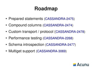 Roadmap
●   Prepared statements (CASSANDRA-2475)
●   Compound columns (CASSANDRA-2474)
●   Custom transport / protocol (CASSANDRA-2478)
●   Performance testing (CASSANDRA-2268)
●   Schema introspection (CASSANDRA-2477)
●   Multiget support (CASSANDRA-3069)
 