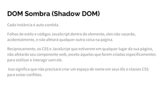 DOM Sombra (Shadow DOM)
Cada instância é auto-contida.
Folhas de estilo e códigos JavaScript dentro do elemento, eles não vazarão,
acidentalmente, e não afetará qualquer outra coisa na página.
Reciprocamente, os CSS e JavaScript que estiverem em qualquer lugar da sua página,
não afetarão seu componente web, exceto aquelas que forem criadas especificamentes
para estilizar e interagir com ele.
Isso significa que não precisará criar um espaço de nome em seus IDs e classes CSS
para evitar conflitos.
 