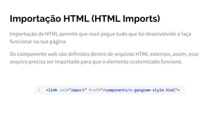 Importação HTML (HTML Imports)
Importação de HTML permite que você pegue tudo que foi desenvolvido e faça
funcionar na sua página.
Os componente web são definidos dentro de arquivos HTML externos, assim, esse
arquivo precisa ser importado para que o elemento customizado funcione.
 