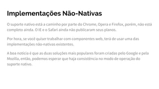 Implementações Não-Nativas
O suporte nativo está a caminho por parte do Chrome, Opera e Firefox, porém, não está
completo ainda. O IE e o Safari ainda não publicaram seus planos.
Por hora, se você quiser trabalhar com componentes web, terá de usar uma das
implementações não-nativas existentes.
A boa notícia é que as duas soluções mais populares foram criadas pelo Google e pela
Mozilla, então, podemos esperar que haja consistência no modo de operação do
suporte nativo.
 