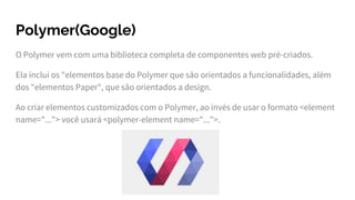 Polymer(Google)
O Polymer vem com uma biblioteca completa de componentes web pré-criados.
Ela inclui os "elementos base do Polymer que são orientados a funcionalidades, além
dos "elementos Paper", que são orientados a design.
Ao criar elementos customizados com o Polymer, ao invés de usar o formato <element
name="..."> você usará <polymer-element name="...">.
 