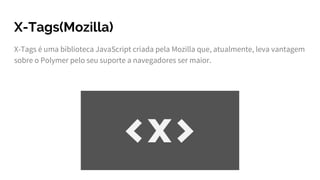 X-Tags(Mozilla)
X-Tags é uma biblioteca JavaScript criada pela Mozilla que, atualmente, leva vantagem
sobre o Polymer pelo seu suporte a navegadores ser maior.
 