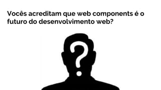 Vocês acreditam que web components é o
futuro do desenvolvimento web?
 