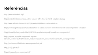 Referências
http://webcomponents.org/
http://centralhtml5.sourceforge.net/no-browser-left-behind-an-html5-adoption-strategy
http://www.akitaonrails.com/2014/07/06/web-components-e-uma-revolucao
https://webdesign.tutsplus.com/pt/articles/how-to-create-your-own-html-elements-with-web-components--cms-21524
https://www.kinghost.com.br/blog/2016/10/desenvolvimento-web-baseado-em-componentes/
http://hipsters.tech/web-components-hipsters-
06/?utm_content=buffer04ebe&utm_medium=social&utm_source=twitter.com&utm_campaign=buffer
http://jonrimmer.github.io/are-we-componentized-yet/
http://x-tag.github.io/
https://www.polymer-project.org/1.0/
 
