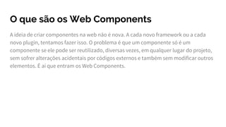 O que são os Web Components
A ideia de criar componentes na web não é nova. A cada novo framework ou a cada
novo plugin, tentamos fazer isso. O problema é que um componente só é um
componente se ele pode ser reutilizado, diversas vezes, em qualquer lugar do projeto,
sem sofrer alterações acidentais por códigos externos e também sem modificar outros
elementos. É aí que entram os Web Components.
 