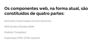 Os componentes web, na forma atual, são
constituídos de quatro partes:
Elementos Customizados (Custom Elements)
DOM Sombra (Shadow DOM)
Modelos (Templates)
Importação HTML (HTML Imports)
 