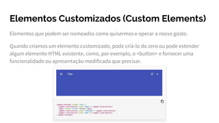 Elementos Customizados (Custom Elements)
Elementos que podem ser nomeados como quisermos e operar a nosso gosto.
Quando criamos um elemento customizado, pode criá-lo do zero ou pode estender
algum elemento HTML existente, como, por exemplo, o <button> e fornecer uma
funcionalidade ou apresentação modificada que precisar.
 