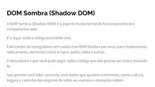 DOM Sombra (Shadow DOM)
A DOM Sombra (Shadow DOM) é o aspecto fundamental do funcionamento dos
componentes web.
É o lugar onde o código escondido vive.
Fabricantes de navegadores tem usado esse DOM Sombra por anos, para implementar,
nativamente, elementos como o input, audio, video e outros.
A ideia básica é que você pode pegar todo o código que não precisa ser visto e escondê-
lo.
Isso permite você lidar, somente, com dados que ajustam o elemento, como a altura,
largura e caminho dos arquivos de vídeo ao usarmos o elemento<video>.
 
