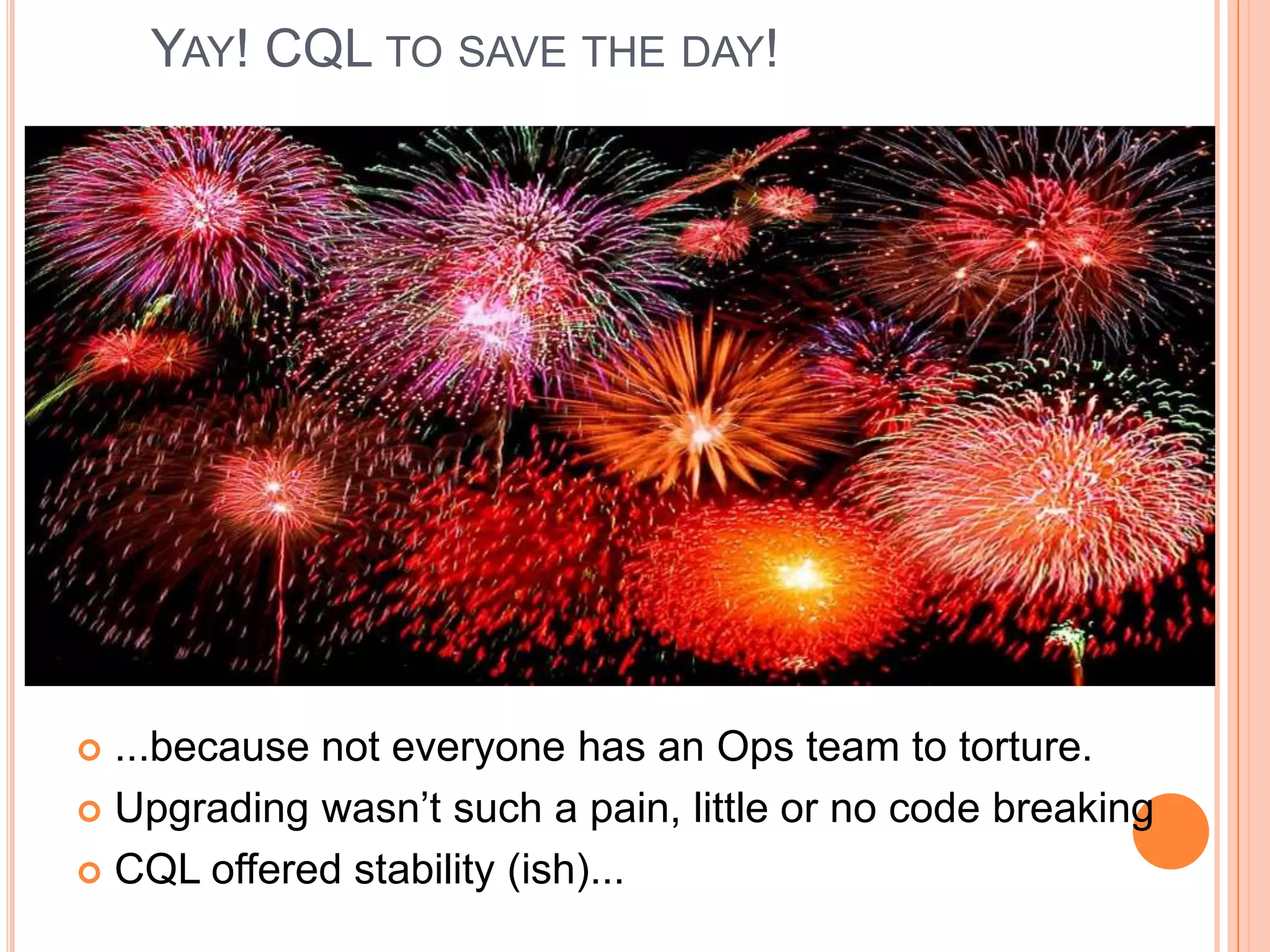 YAY! CQL TO SAVE THE DAY!




 ...because not everyone has an Ops team to torture.
 Upgrading wasn’t such a pain, little or no code breaking

 CQL offered stability (ish)...
 