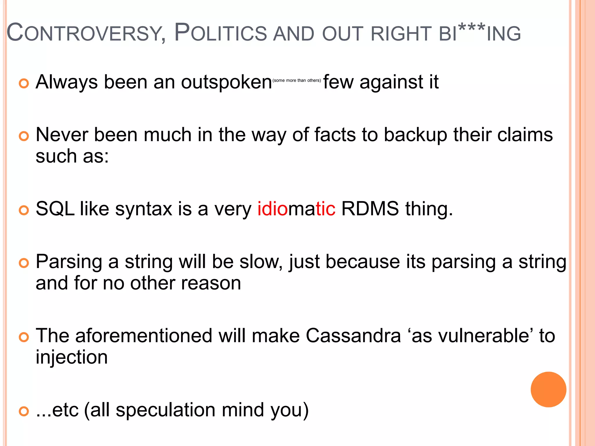 CONTROVERSY, POLITICS AND OUT RIGHT BI***ING
   Always been an outspoken    (some more than others)
                                                          few against it

   Never been much in the way of facts to backup their claims
    such as:

   SQL like syntax is a very idiomatic RDMS thing.

   Parsing a string will be slow, just because its parsing a string
    and for no other reason

   The aforementioned will make Cassandra ‘as vulnerable’ to
    injection

   ...etc (all speculation mind you)
 