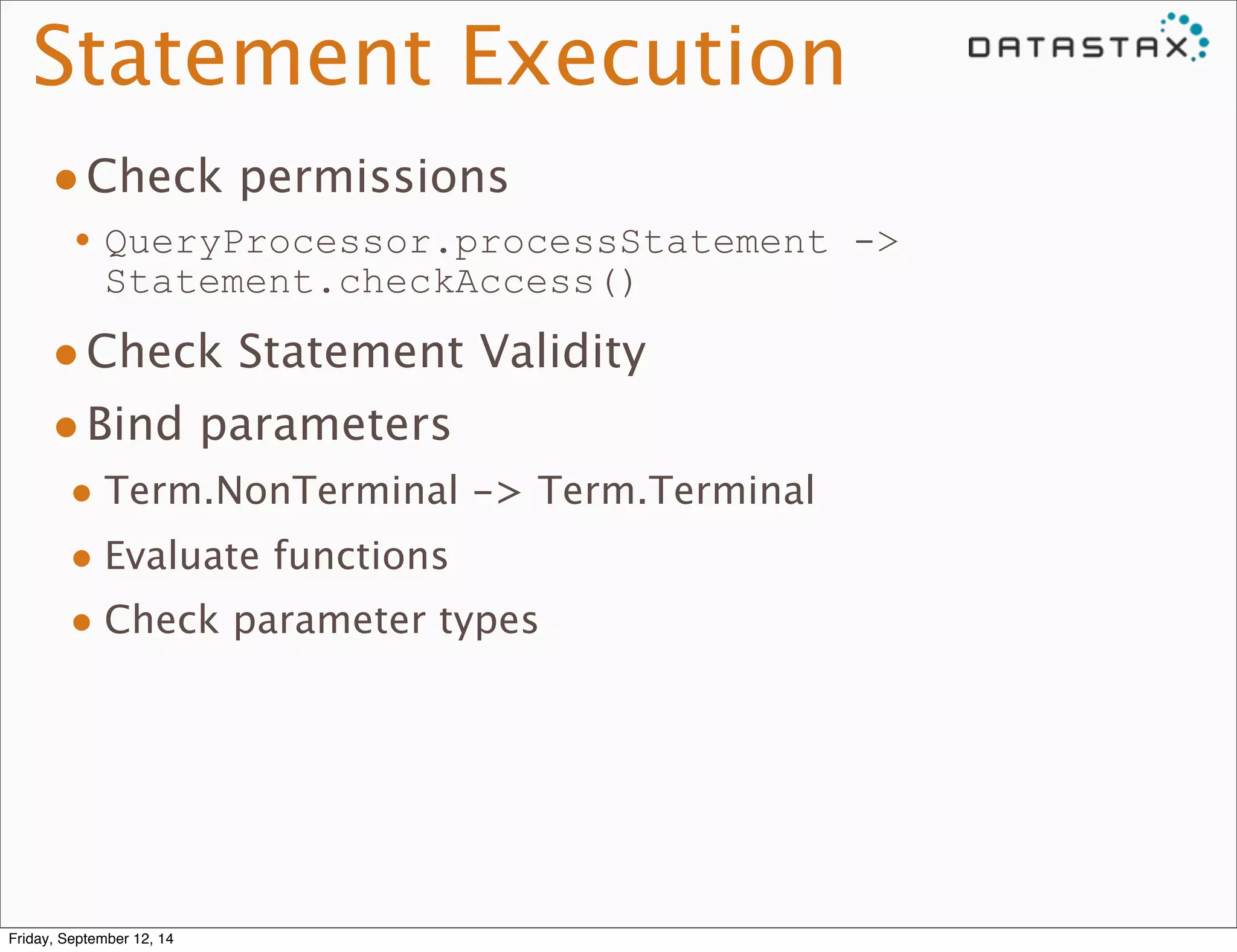 Statement Execution 
•Check permissions 
•QueryProcessor.processStatement -> 
Statement.checkAccess() 
•Check Statement Validity 
•Bind parameters 
• Term.NonTerminal -> Term.Terminal 
• Evaluate functions 
• Check parameter types 
Friday, September 12, 14 
 