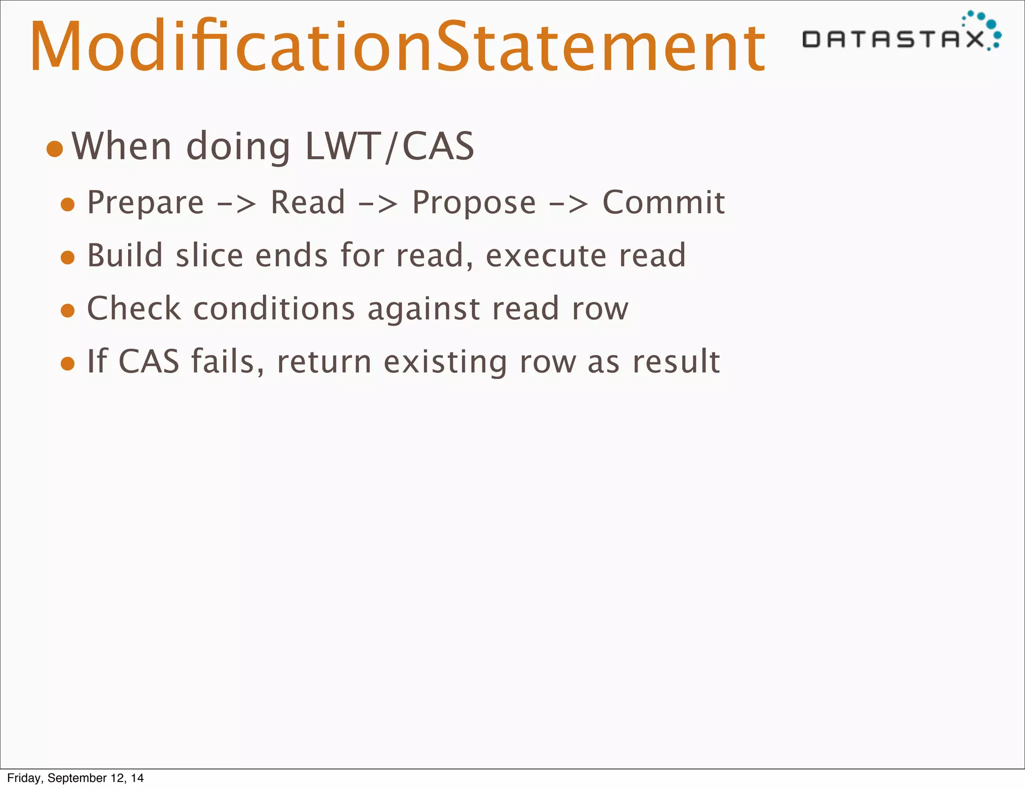 ModificationStatement 
•When doing LWT/CAS 
• Prepare -> Read -> Propose -> Commit 
• Build slice ends for read, execute read 
• Check conditions against read row 
• If CAS fails, return existing row as result 
Friday, September 12, 14 
 