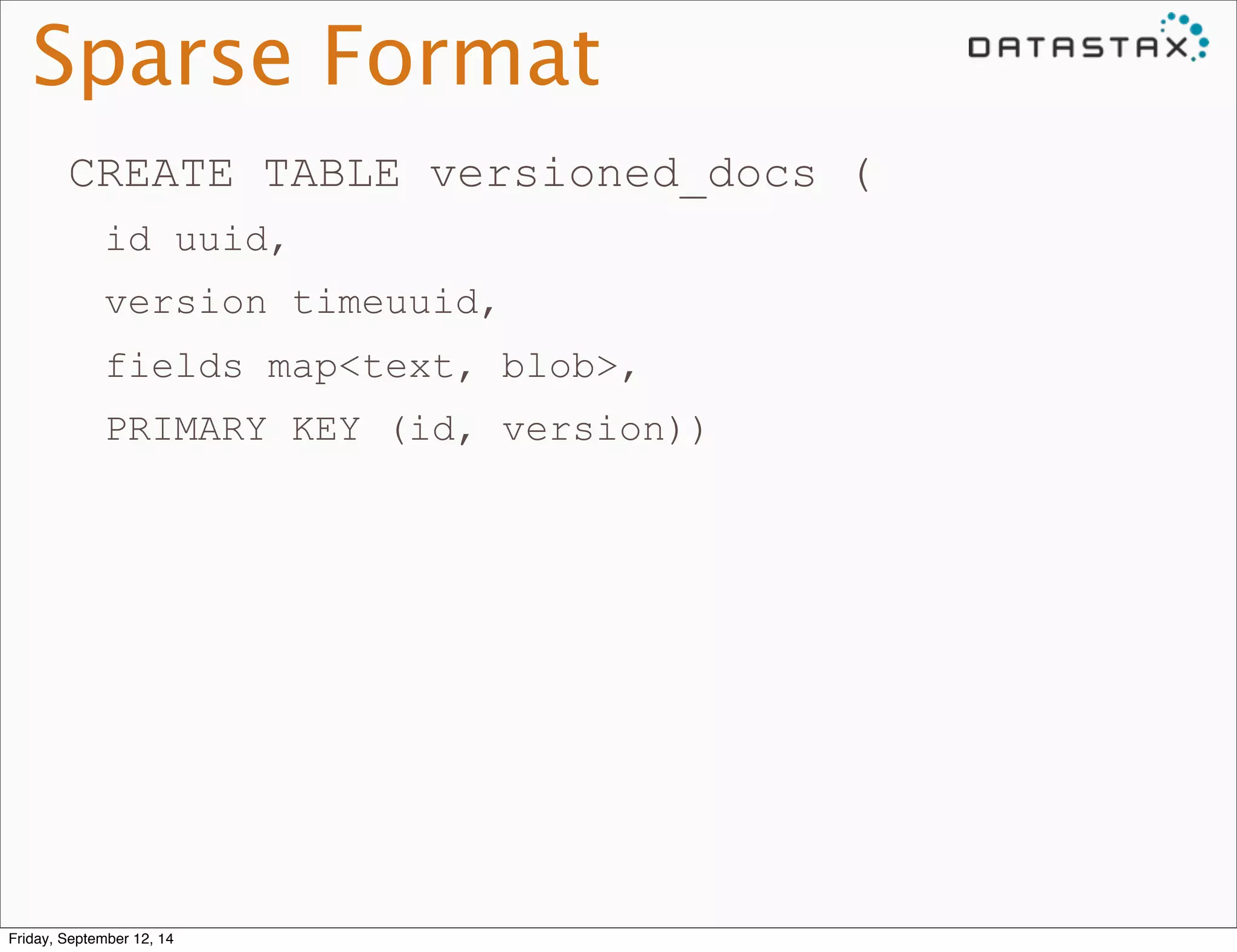 Sparse Format 
CREATE TABLE versioned_docs ( 
id uuid, 
version timeuuid, 
fields map<text, blob>, 
PRIMARY KEY (id, version)) 
Friday, September 12, 14 
 