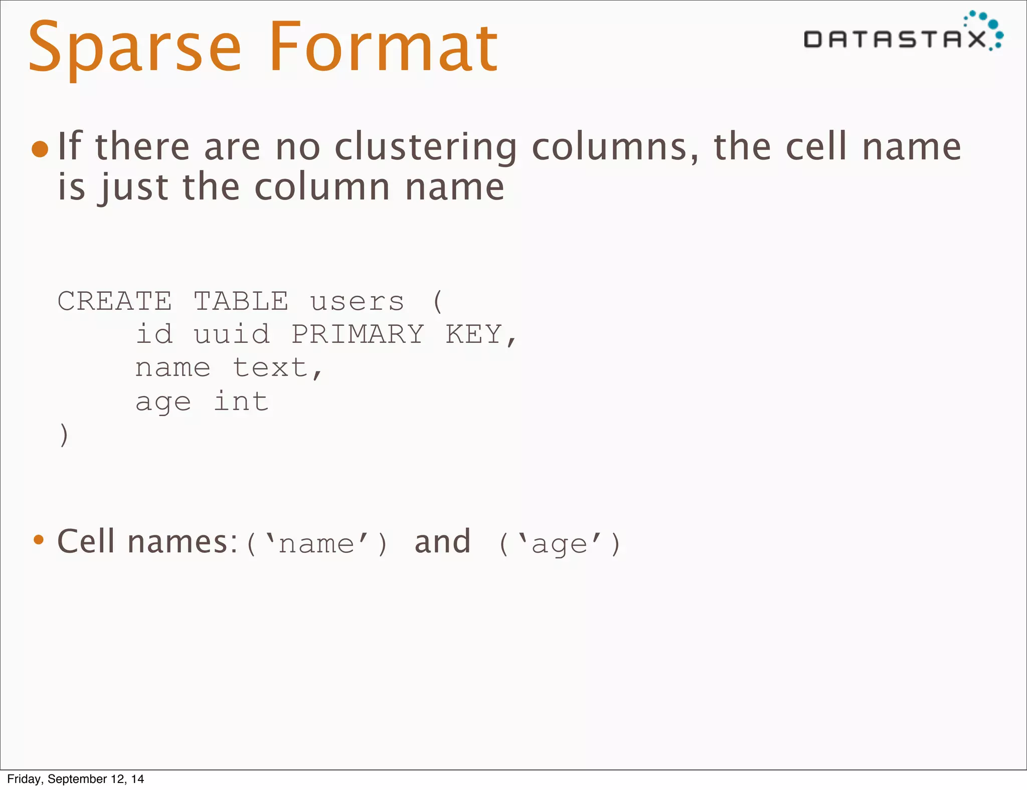 Sparse Format 
•If there are no clustering columns, the cell name 
is just the column name 
CREATE TABLE users ( 
id uuid PRIMARY KEY, 
name text, 
age int 
) 
•Cell names:(‘name’) and (‘age’) 
Friday, September 12, 14 
 