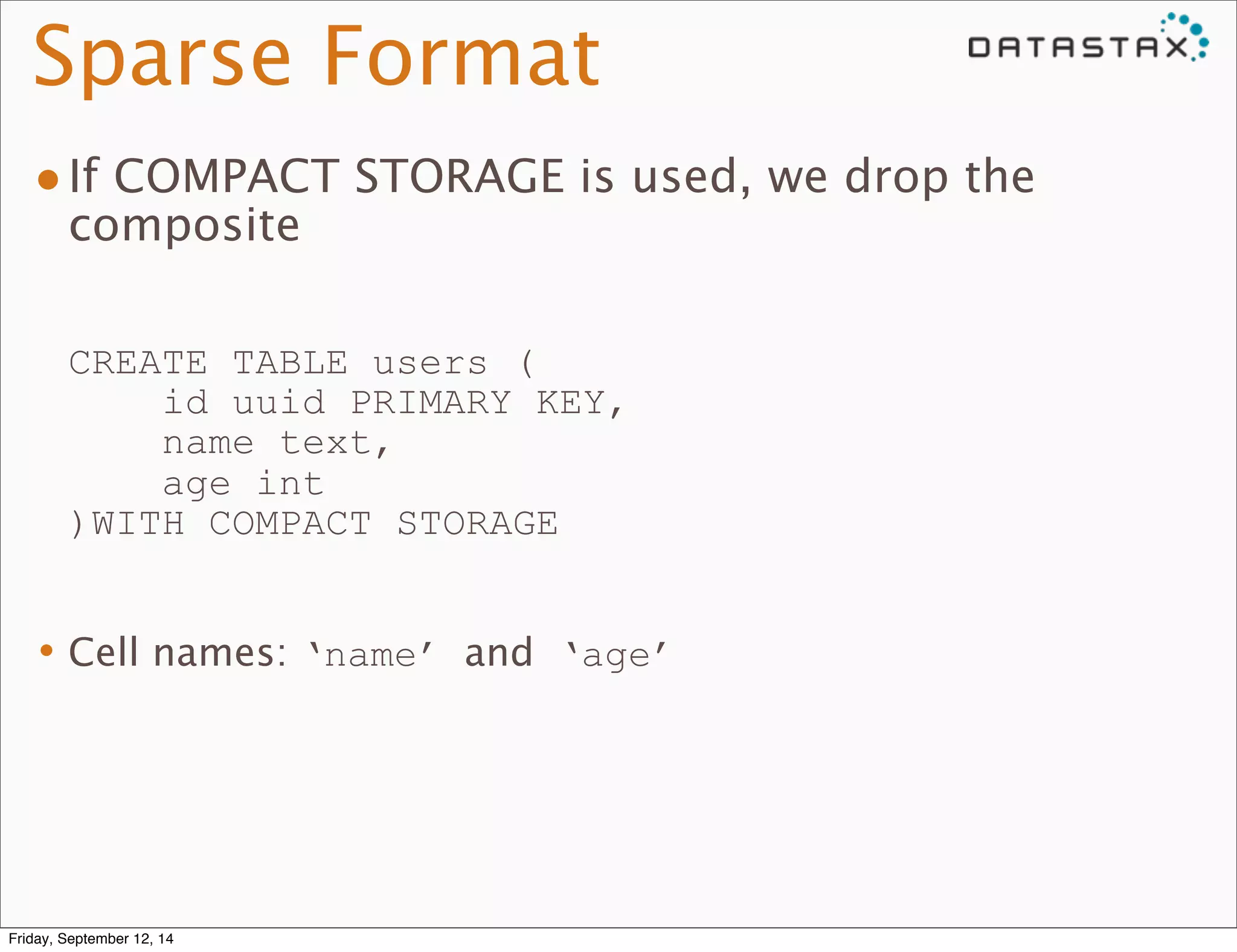 Sparse Format 
•If COMPACT STORAGE is used, we drop the 
composite 
CREATE TABLE users ( 
id uuid PRIMARY KEY, 
name text, 
age int 
)WITH COMPACT STORAGE 
•Cell names: ‘name’ and ‘age’ 
Friday, September 12, 14 
 