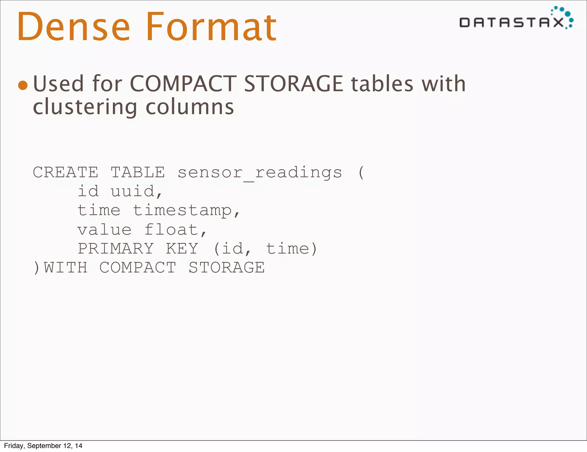 Dense Format 
•Used for COMPACT STORAGE tables with 
clustering columns 
CREATE TABLE sensor_readings ( 
id uuid, 
time timestamp, 
value float, 
PRIMARY KEY (id, time) 
)WITH COMPACT STORAGE 
Friday, September 12, 14 
 