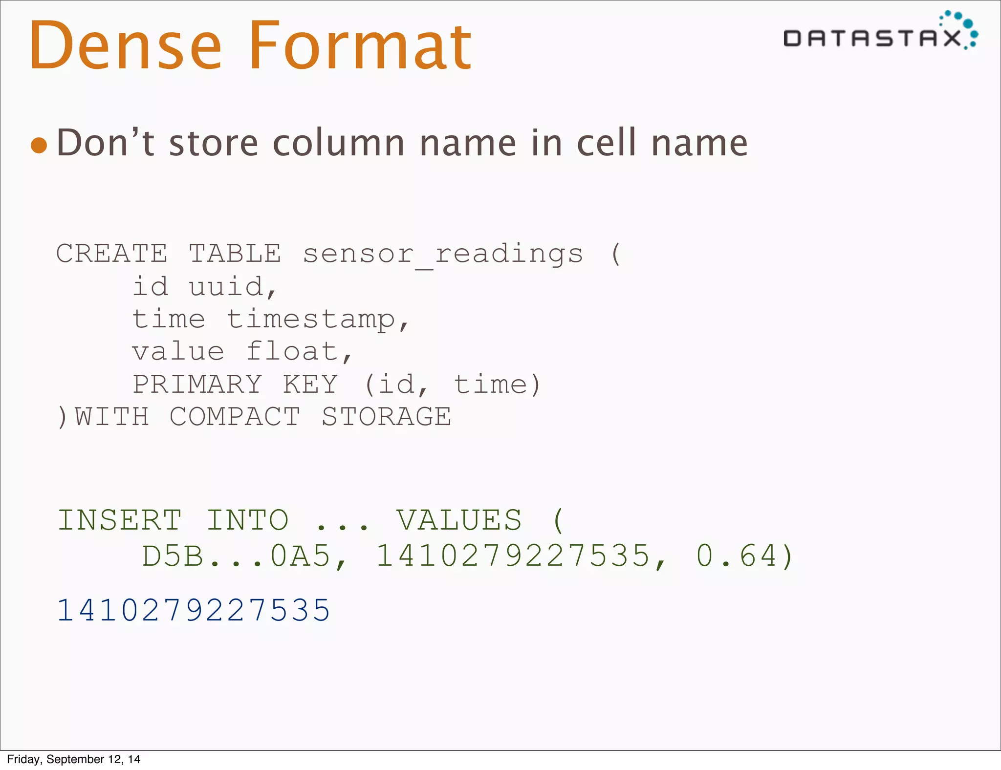 Dense Format 
•Don’t store column name in cell name 
CREATE TABLE sensor_readings ( 
id uuid, 
time timestamp, 
value float, 
PRIMARY KEY (id, time) 
)WITH COMPACT STORAGE 
INSERT INTO ... VALUES ( 
D5B...0A5, 1410279227535, 0.64) 
1410279227535 
Friday, September 12, 14 
 