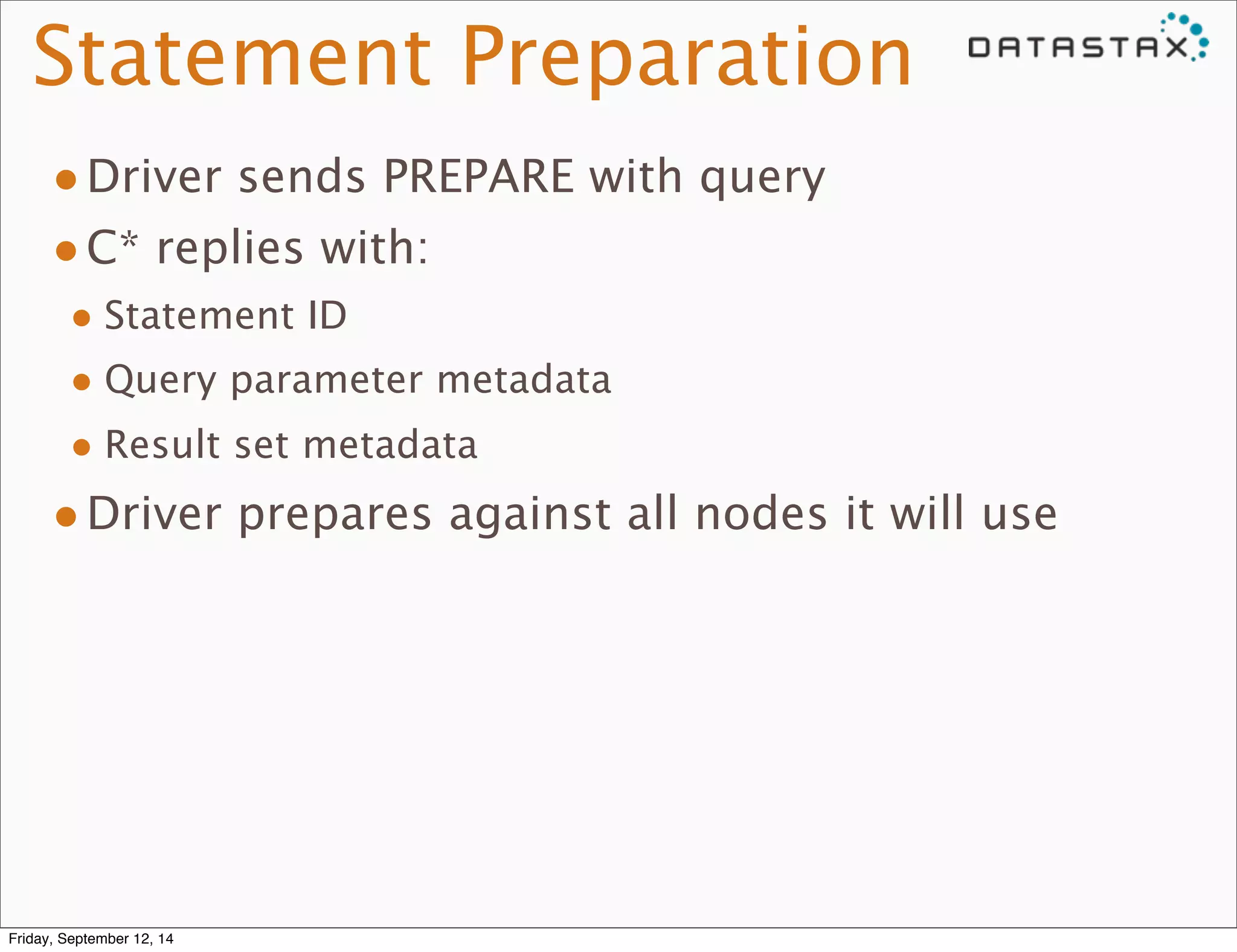 Statement Preparation 
•Driver sends PREPARE with query 
•C* replies with: 
• Statement ID 
• Query parameter metadata 
• Result set metadata 
•Driver prepares against all nodes it will use 
Friday, September 12, 14 
 