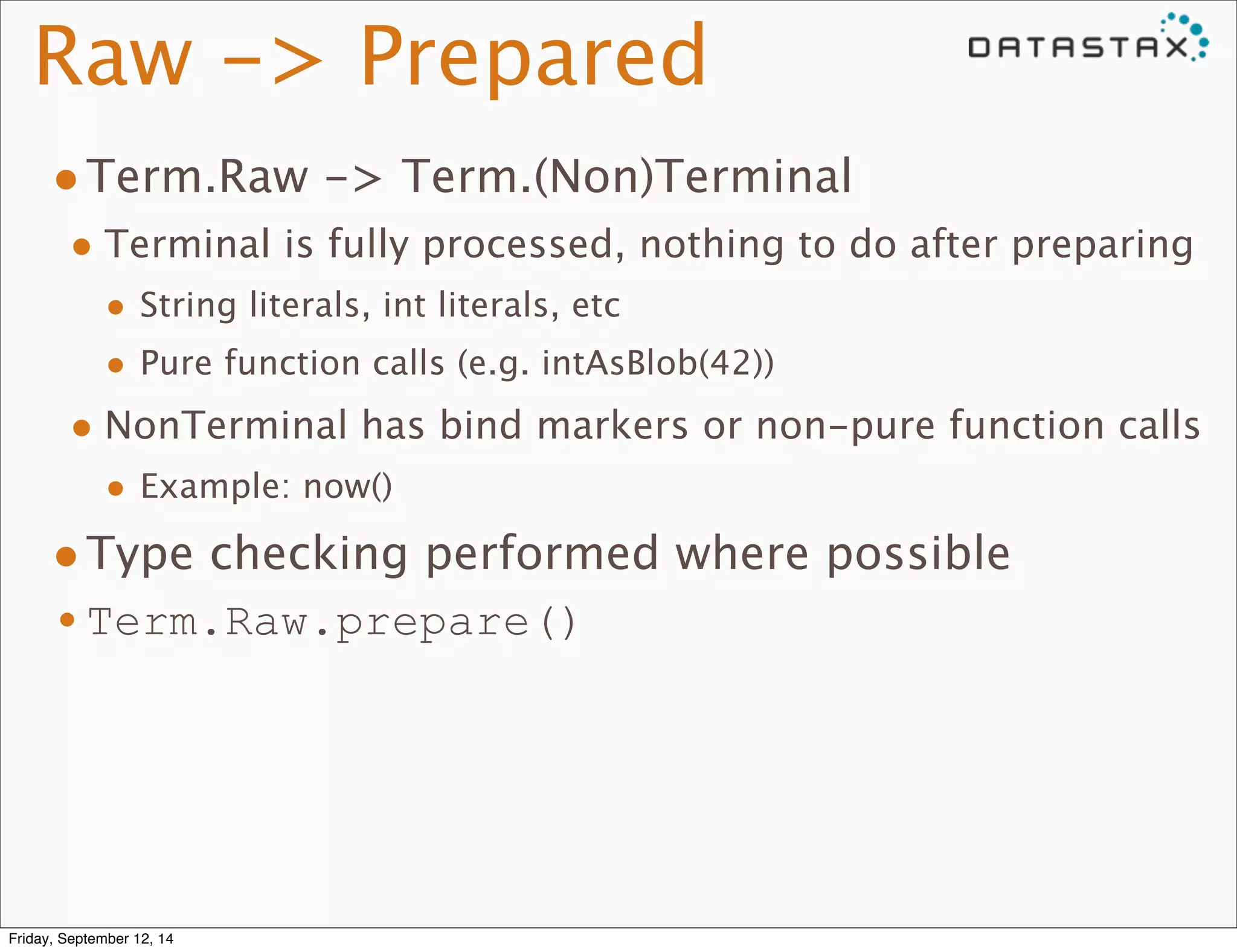 Raw -> Prepared 
•Term.Raw -> Term.(Non)Terminal 
• Terminal is fully processed, nothing to do after preparing 
• String literals, int literals, etc 
• Pure function calls (e.g. intAsBlob(42)) 
• NonTerminal has bind markers or non-pure function calls 
• Example: now() 
•Type checking performed where possible 
•Term.Raw.prepare() 
Friday, September 12, 14 
 