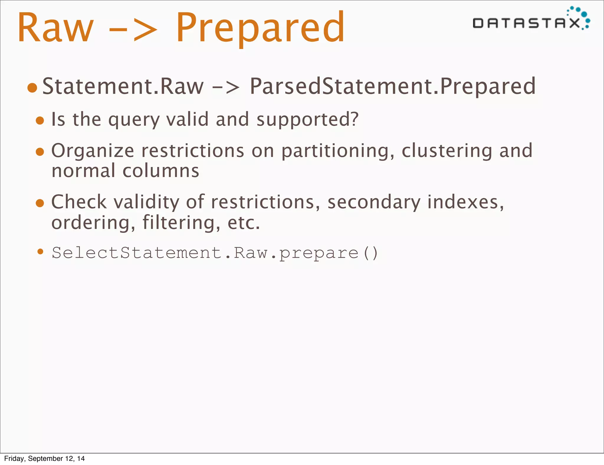 Raw -> Prepared 
•Statement.Raw -> ParsedStatement.Prepared 
• Is the query valid and supported? 
• Organize restrictions on partitioning, clustering and 
normal columns 
• Check validity of restrictions, secondary indexes, 
ordering, filtering, etc. 
•SelectStatement.Raw.prepare() 
Friday, September 12, 14 
 