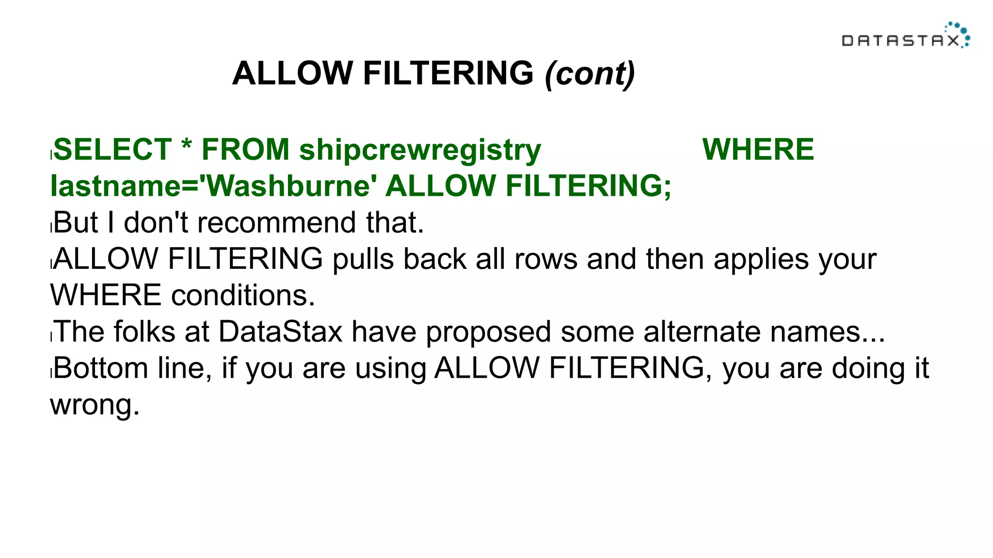 ALLOW FILTERING (cont)
lSELECT * FROM shipcrewregistry WHERE
lastname='Washburne' ALLOW FILTERING;
lBut I don't recommend that.
lALLOW FILTERING pulls back all rows and then applies your
WHERE conditions.
lThe folks at DataStax have proposed some alternate names...
lBottom line, if you are using ALLOW FILTERING, you are doing it
wrong.
 