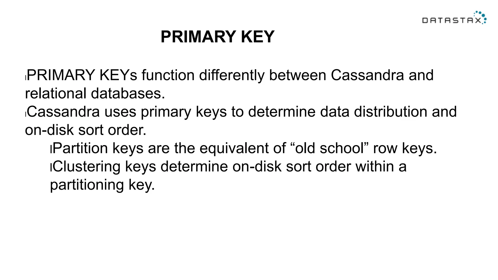 PRIMARY KEY
lPRIMARY KEYs function differently between Cassandra and
relational databases.
lCassandra uses primary keys to determine data distribution and
on-disk sort order.
lPartition keys are the equivalent of “old school” row keys.
lClustering keys determine on-disk sort order within a
partitioning key.
 