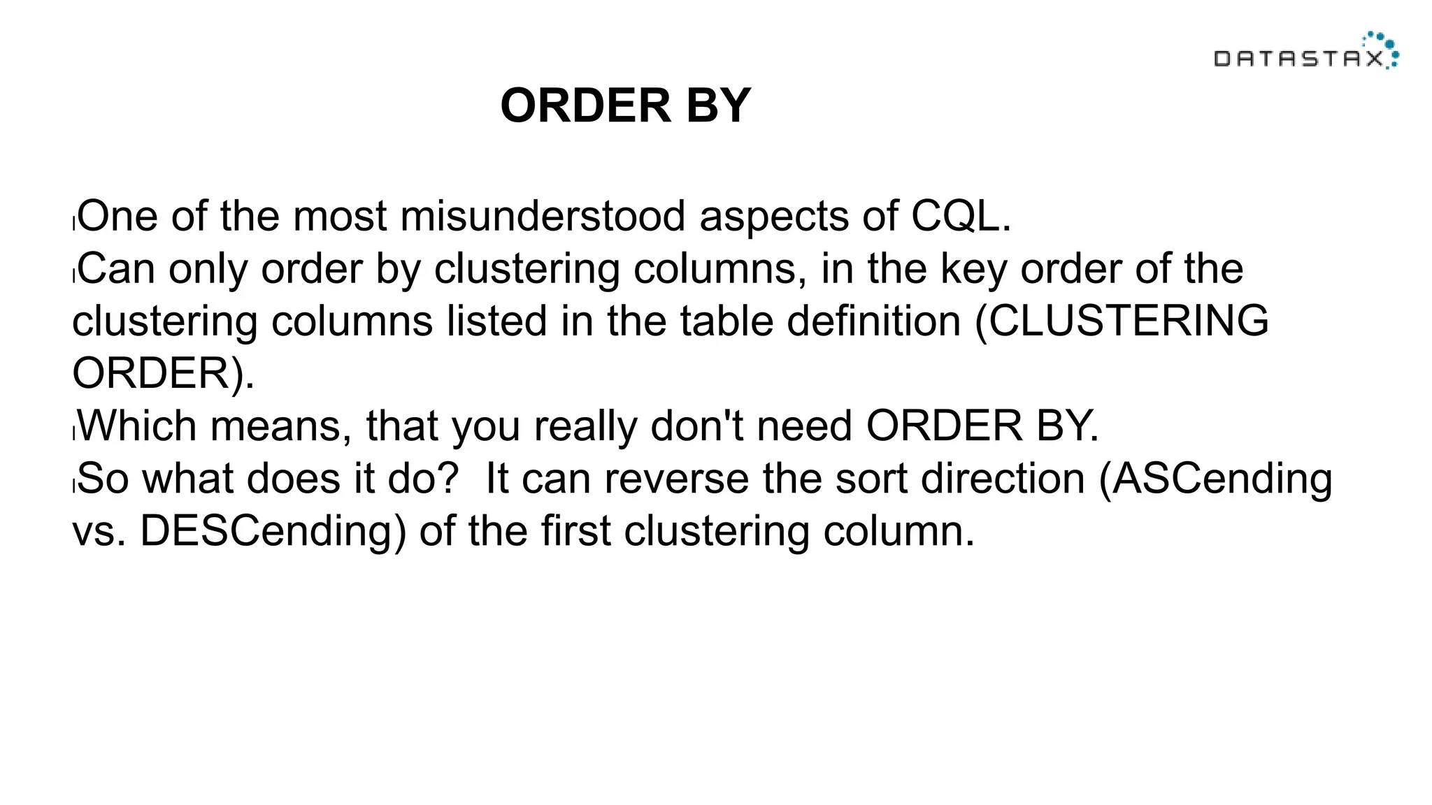 ORDER BY
lOne of the most misunderstood aspects of CQL.
lCan only order by clustering columns, in the key order of the
clustering columns listed in the table definition (CLUSTERING
ORDER).
lWhich means, that you really don't need ORDER BY.
lSo what does it do? It can reverse the sort direction (ASCending
vs. DESCending) of the first clustering column.
 