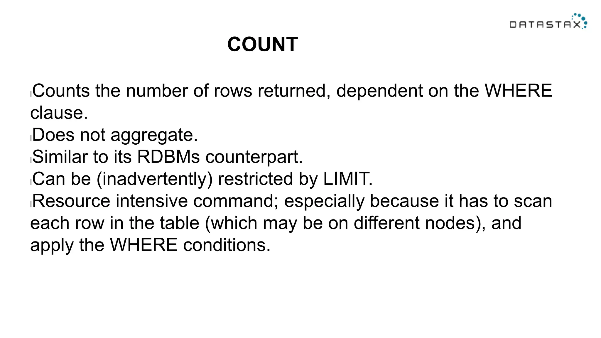 COUNT
lCounts the number of rows returned, dependent on the WHERE
clause.
lDoes not aggregate.
lSimilar to its RDBMs counterpart.
lCan be (inadvertently) restricted by LIMIT.
lResource intensive command; especially because it has to scan
each row in the table (which may be on different nodes), and
apply the WHERE conditions.
 